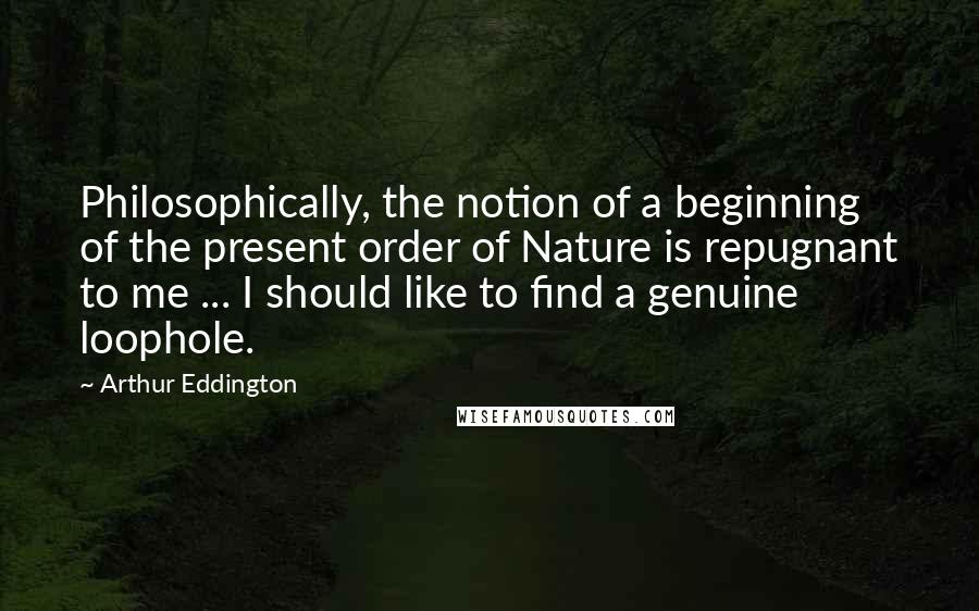 Arthur Eddington Quotes: Philosophically, the notion of a beginning of the present order of Nature is repugnant to me ... I should like to find a genuine loophole.