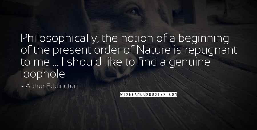 Arthur Eddington Quotes: Philosophically, the notion of a beginning of the present order of Nature is repugnant to me ... I should like to find a genuine loophole.
