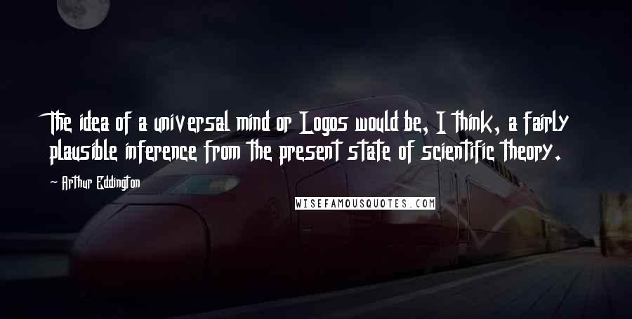 Arthur Eddington Quotes: The idea of a universal mind or Logos would be, I think, a fairly plausible inference from the present state of scientific theory.