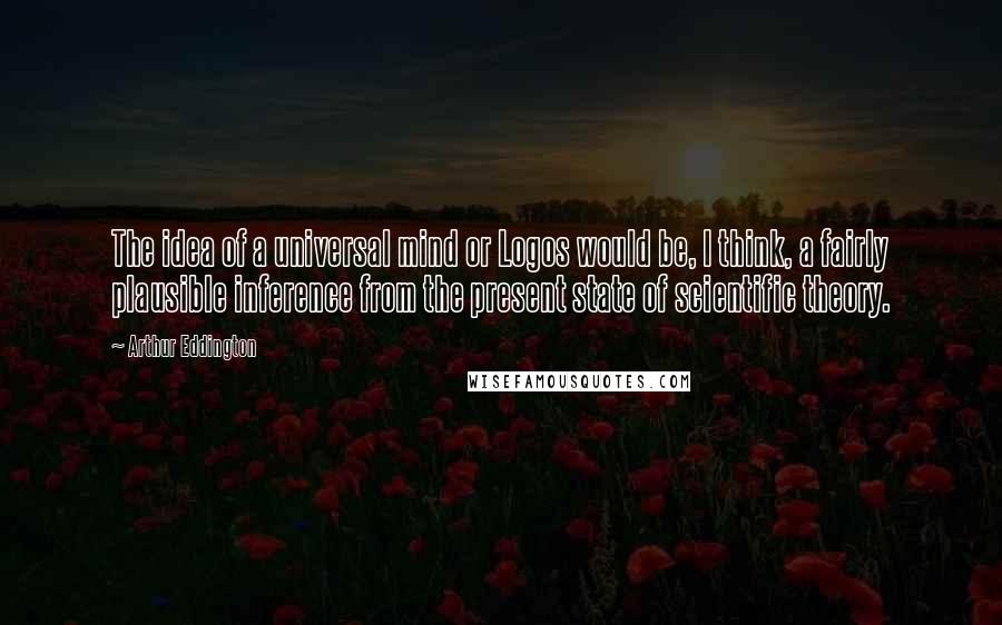 Arthur Eddington Quotes: The idea of a universal mind or Logos would be, I think, a fairly plausible inference from the present state of scientific theory.