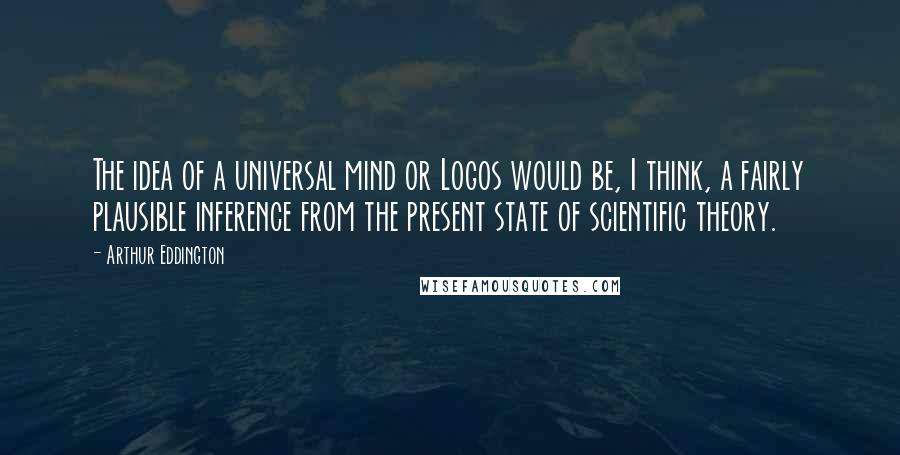 Arthur Eddington Quotes: The idea of a universal mind or Logos would be, I think, a fairly plausible inference from the present state of scientific theory.