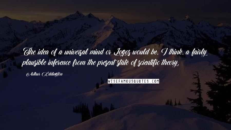 Arthur Eddington Quotes: The idea of a universal mind or Logos would be, I think, a fairly plausible inference from the present state of scientific theory.