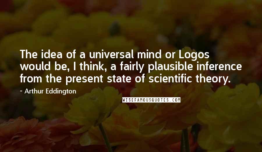 Arthur Eddington Quotes: The idea of a universal mind or Logos would be, I think, a fairly plausible inference from the present state of scientific theory.