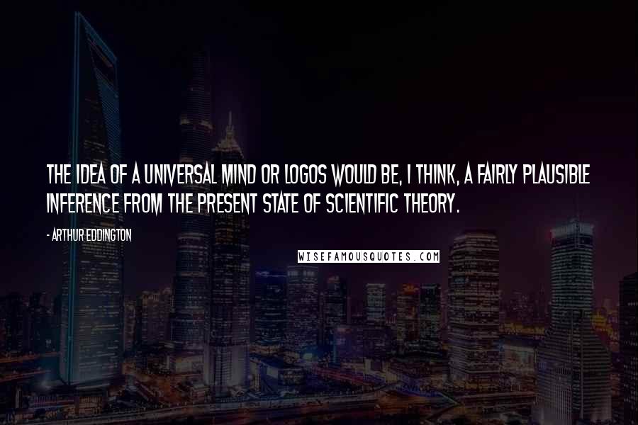 Arthur Eddington Quotes: The idea of a universal mind or Logos would be, I think, a fairly plausible inference from the present state of scientific theory.