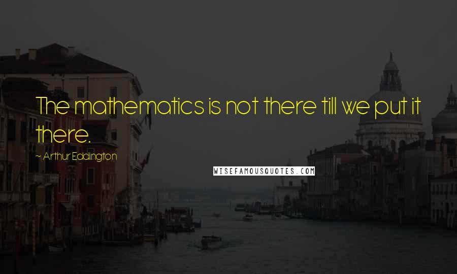 Arthur Eddington Quotes: The mathematics is not there till we put it there.