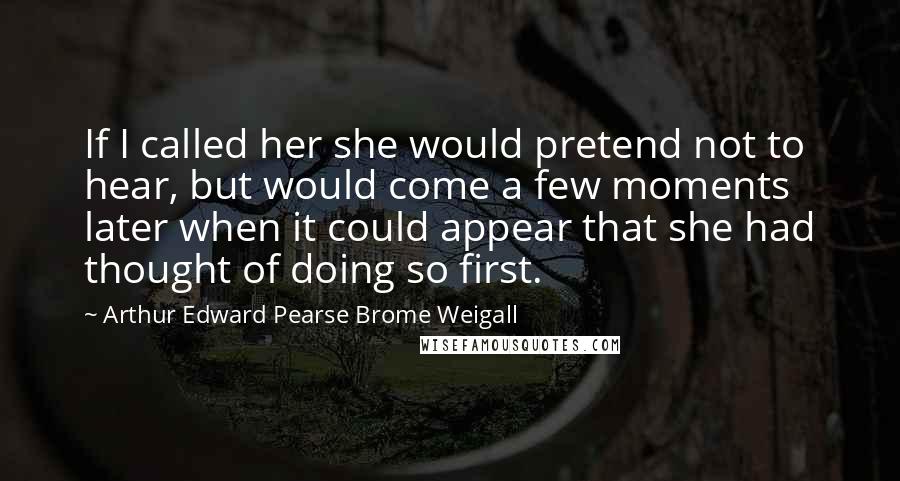 Arthur Edward Pearse Brome Weigall Quotes: If I called her she would pretend not to hear, but would come a few moments later when it could appear that she had thought of doing so first.