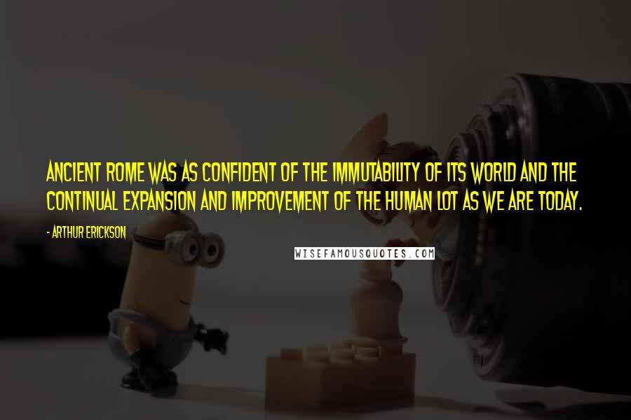 Arthur Erickson Quotes: Ancient Rome was as confident of the immutability of its world and the continual expansion and improvement of the human lot as we are today.