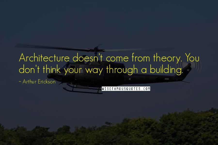 Arthur Erickson Quotes: Architecture doesn't come from theory. You don't think your way through a building.