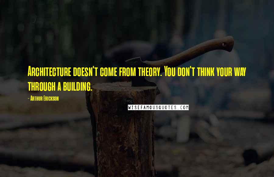 Arthur Erickson Quotes: Architecture doesn't come from theory. You don't think your way through a building.