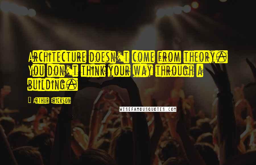 Arthur Erickson Quotes: Architecture doesn't come from theory. You don't think your way through a building.