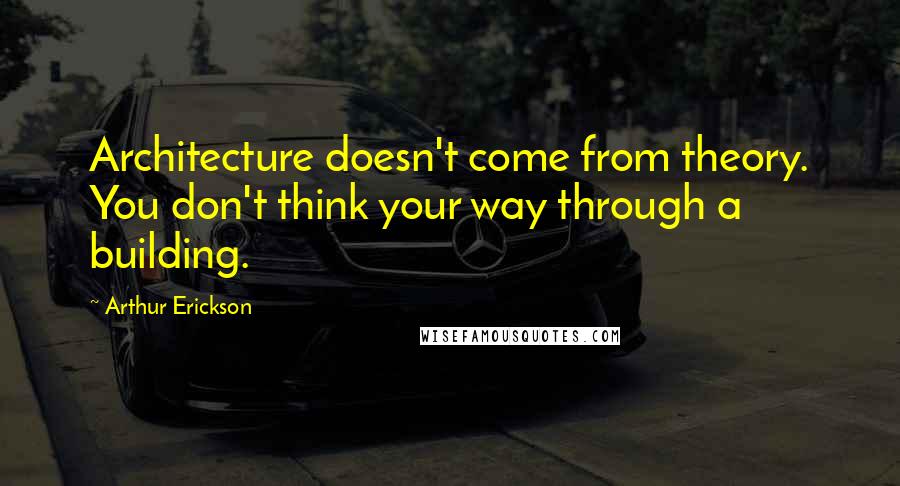 Arthur Erickson Quotes: Architecture doesn't come from theory. You don't think your way through a building.