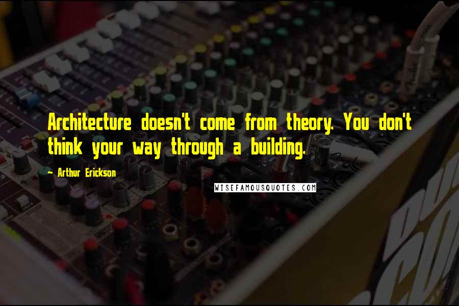 Arthur Erickson Quotes: Architecture doesn't come from theory. You don't think your way through a building.