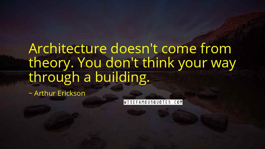 Arthur Erickson Quotes: Architecture doesn't come from theory. You don't think your way through a building.