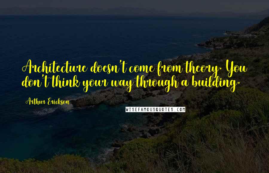 Arthur Erickson Quotes: Architecture doesn't come from theory. You don't think your way through a building.
