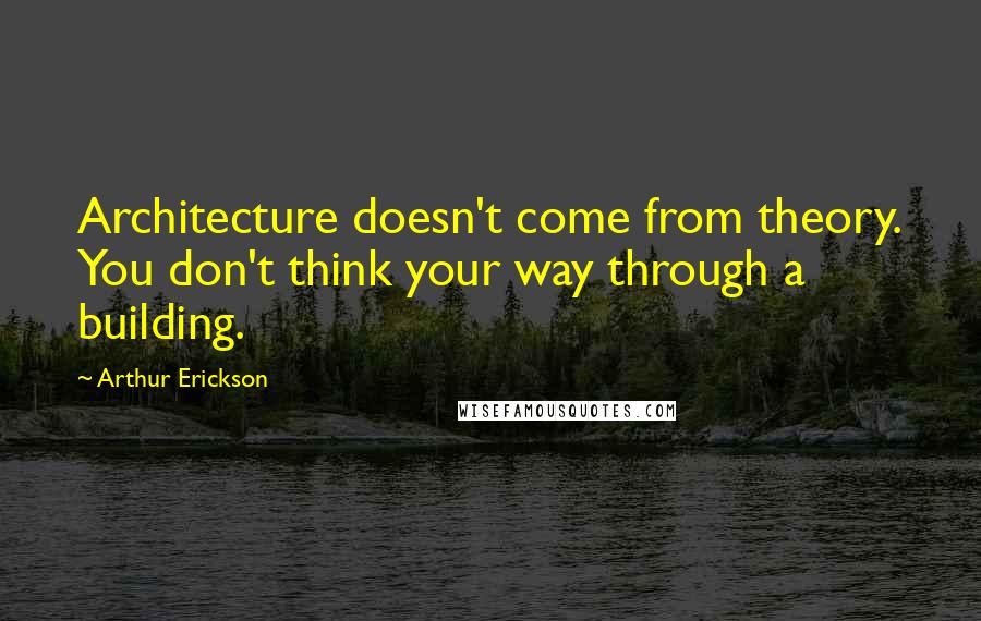 Arthur Erickson Quotes: Architecture doesn't come from theory. You don't think your way through a building.