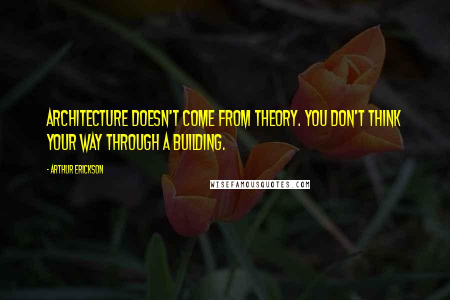 Arthur Erickson Quotes: Architecture doesn't come from theory. You don't think your way through a building.