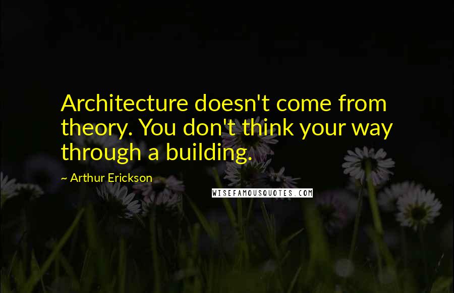 Arthur Erickson Quotes: Architecture doesn't come from theory. You don't think your way through a building.