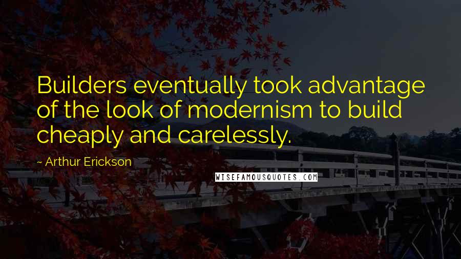 Arthur Erickson Quotes: Builders eventually took advantage of the look of modernism to build cheaply and carelessly.