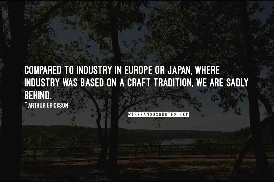 Arthur Erickson Quotes: Compared to industry in Europe or Japan, where industry was based on a craft tradition, we are sadly behind.