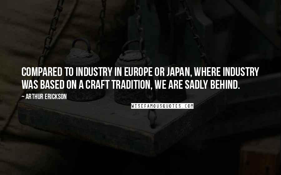 Arthur Erickson Quotes: Compared to industry in Europe or Japan, where industry was based on a craft tradition, we are sadly behind.