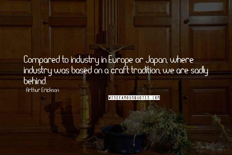 Arthur Erickson Quotes: Compared to industry in Europe or Japan, where industry was based on a craft tradition, we are sadly behind.