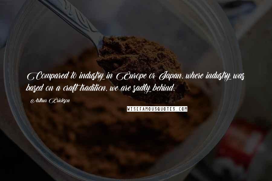 Arthur Erickson Quotes: Compared to industry in Europe or Japan, where industry was based on a craft tradition, we are sadly behind.