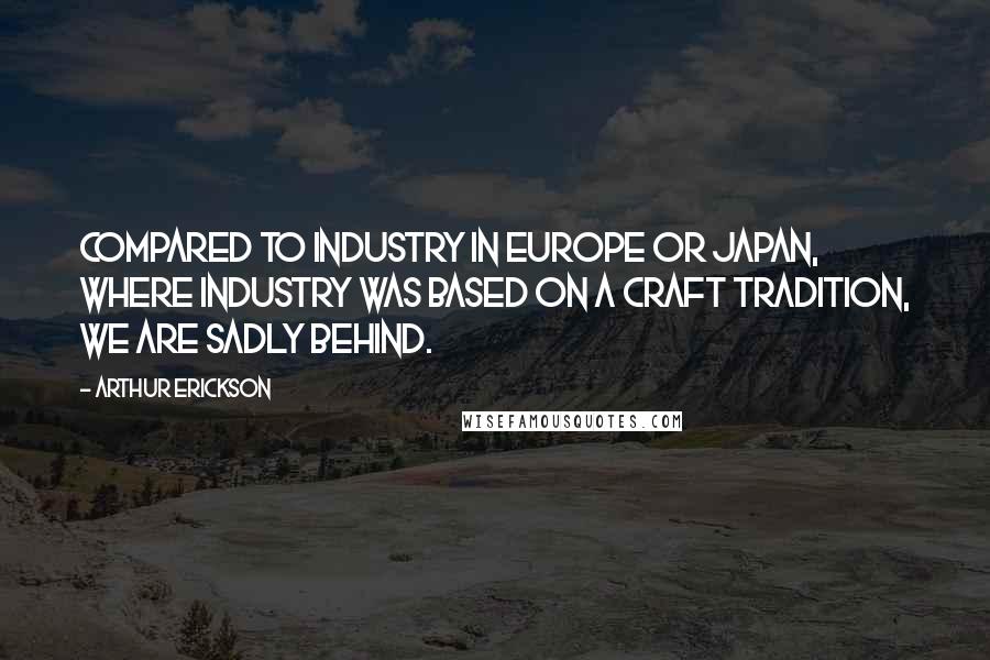 Arthur Erickson Quotes: Compared to industry in Europe or Japan, where industry was based on a craft tradition, we are sadly behind.