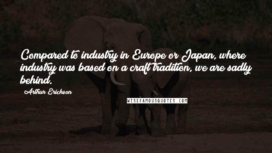 Arthur Erickson Quotes: Compared to industry in Europe or Japan, where industry was based on a craft tradition, we are sadly behind.