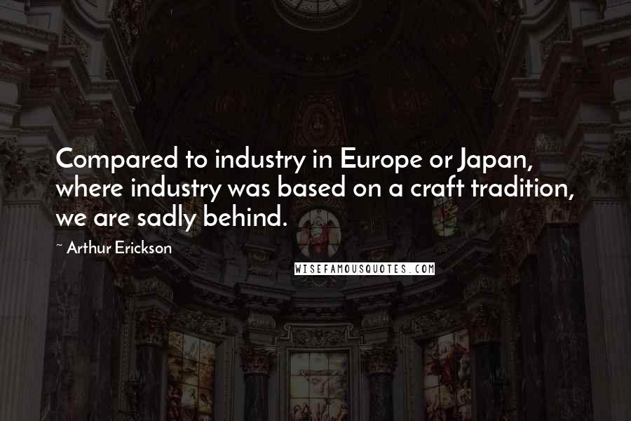 Arthur Erickson Quotes: Compared to industry in Europe or Japan, where industry was based on a craft tradition, we are sadly behind.
