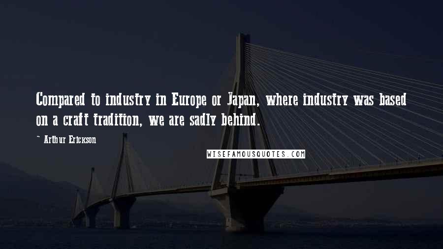 Arthur Erickson Quotes: Compared to industry in Europe or Japan, where industry was based on a craft tradition, we are sadly behind.