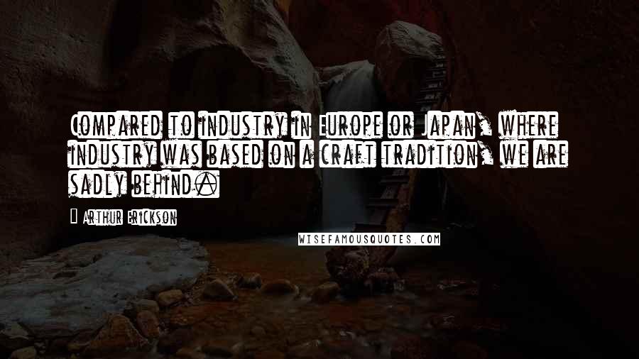 Arthur Erickson Quotes: Compared to industry in Europe or Japan, where industry was based on a craft tradition, we are sadly behind.