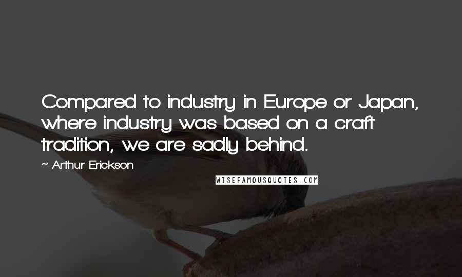 Arthur Erickson Quotes: Compared to industry in Europe or Japan, where industry was based on a craft tradition, we are sadly behind.