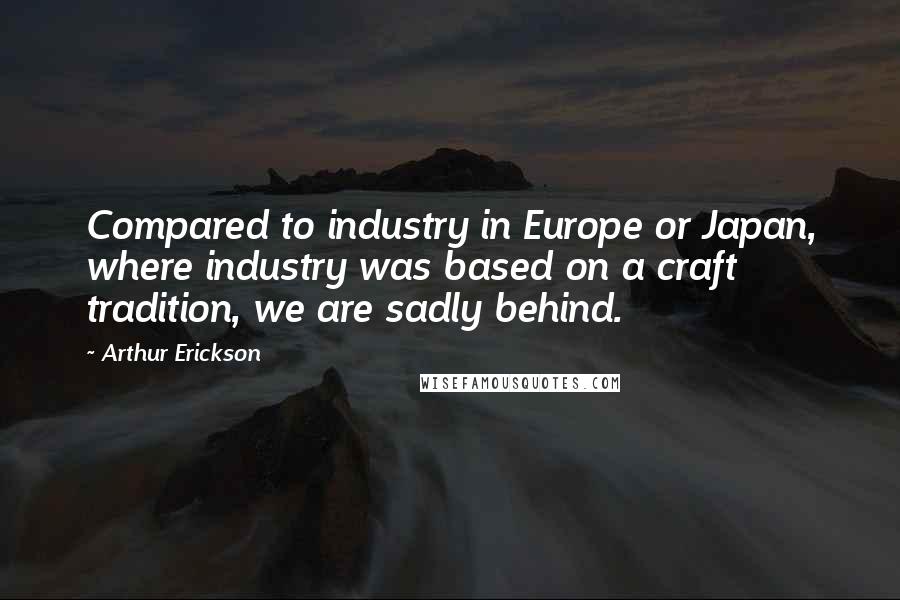 Arthur Erickson Quotes: Compared to industry in Europe or Japan, where industry was based on a craft tradition, we are sadly behind.