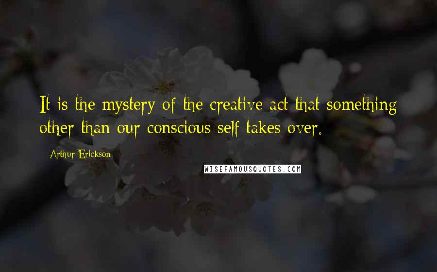 Arthur Erickson Quotes: It is the mystery of the creative act that something other than our conscious self takes over.