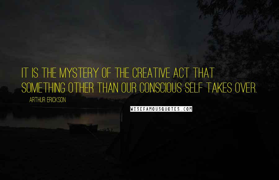 Arthur Erickson Quotes: It is the mystery of the creative act that something other than our conscious self takes over.