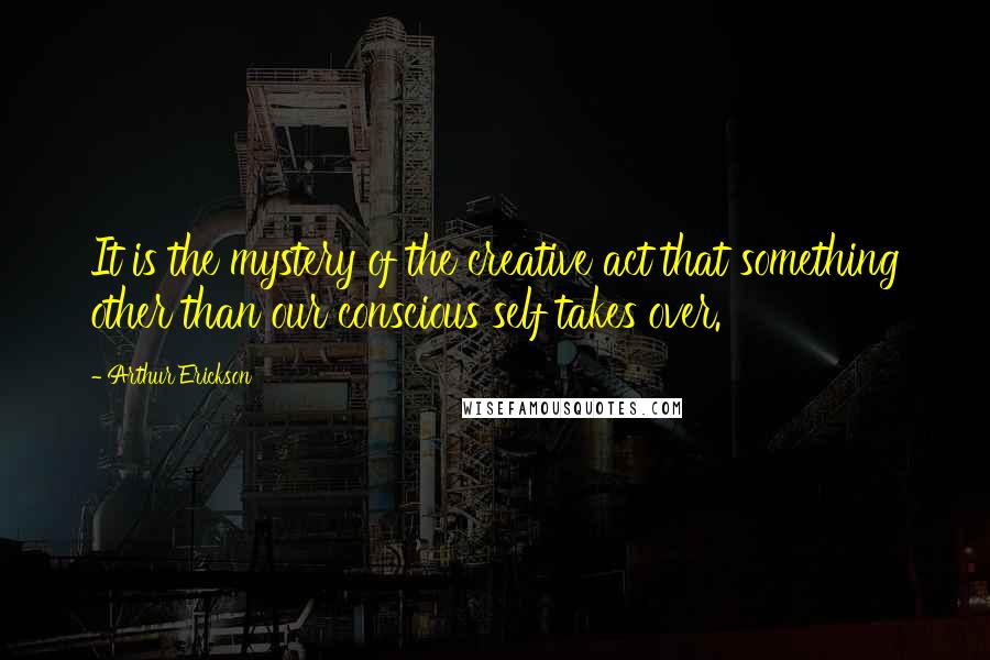 Arthur Erickson Quotes: It is the mystery of the creative act that something other than our conscious self takes over.