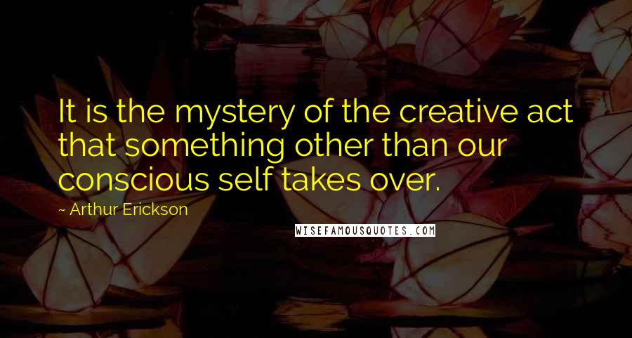 Arthur Erickson Quotes: It is the mystery of the creative act that something other than our conscious self takes over.