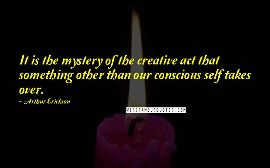 Arthur Erickson Quotes: It is the mystery of the creative act that something other than our conscious self takes over.