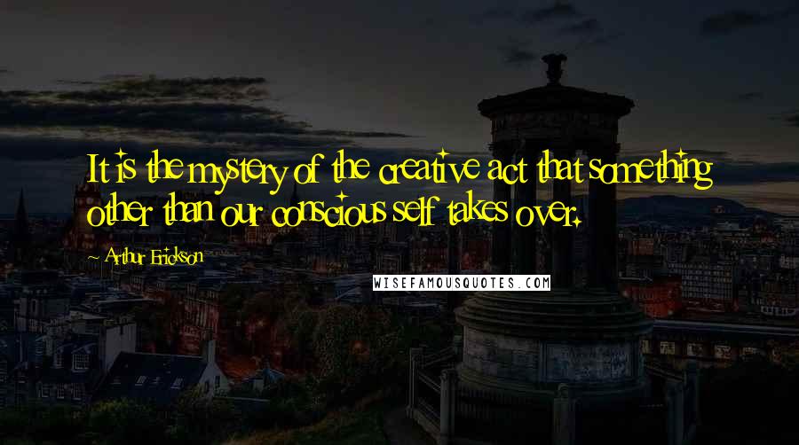 Arthur Erickson Quotes: It is the mystery of the creative act that something other than our conscious self takes over.