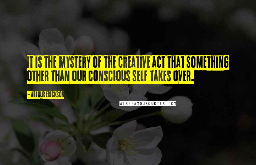 Arthur Erickson Quotes: It is the mystery of the creative act that something other than our conscious self takes over.