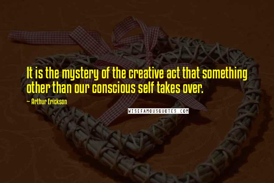 Arthur Erickson Quotes: It is the mystery of the creative act that something other than our conscious self takes over.