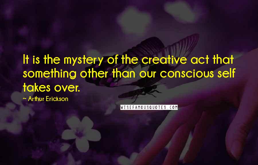 Arthur Erickson Quotes: It is the mystery of the creative act that something other than our conscious self takes over.