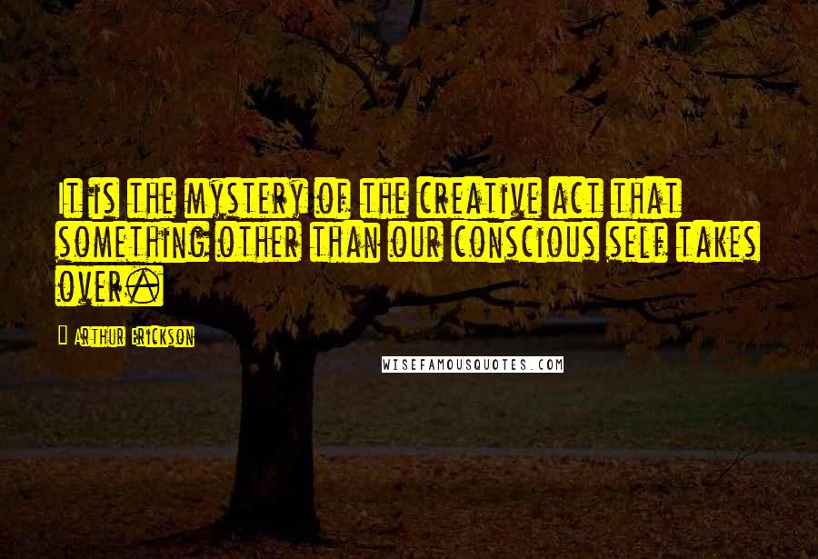 Arthur Erickson Quotes: It is the mystery of the creative act that something other than our conscious self takes over.