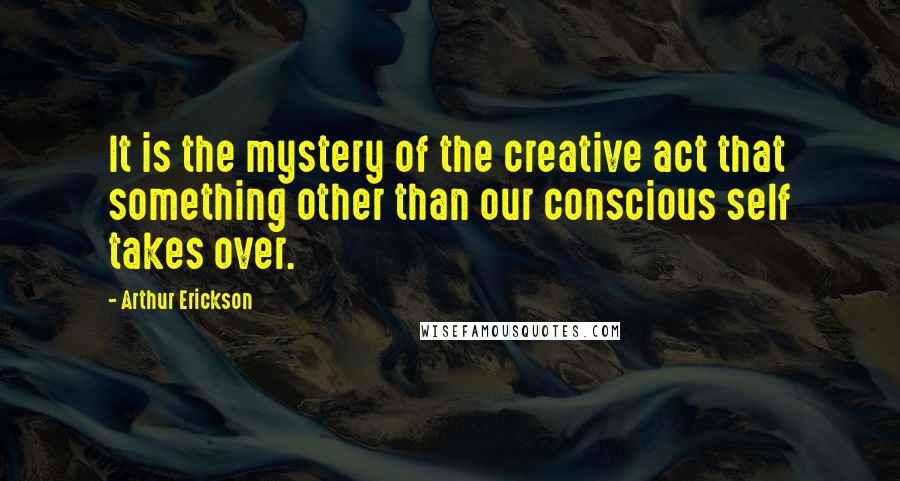 Arthur Erickson Quotes: It is the mystery of the creative act that something other than our conscious self takes over.