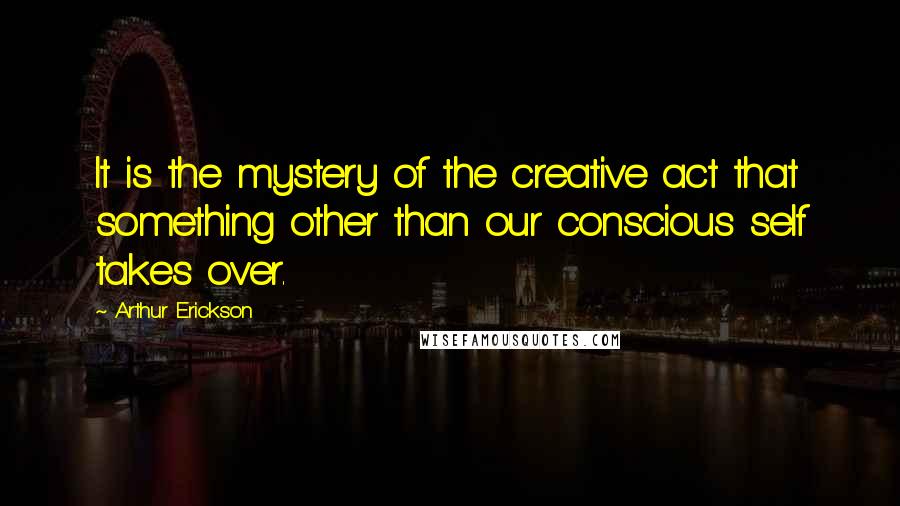 Arthur Erickson Quotes: It is the mystery of the creative act that something other than our conscious self takes over.