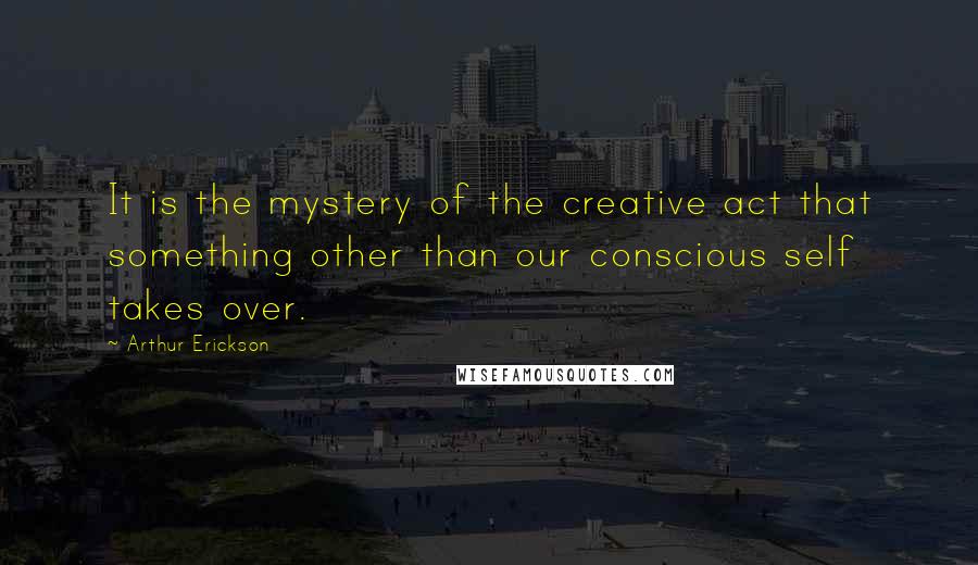 Arthur Erickson Quotes: It is the mystery of the creative act that something other than our conscious self takes over.