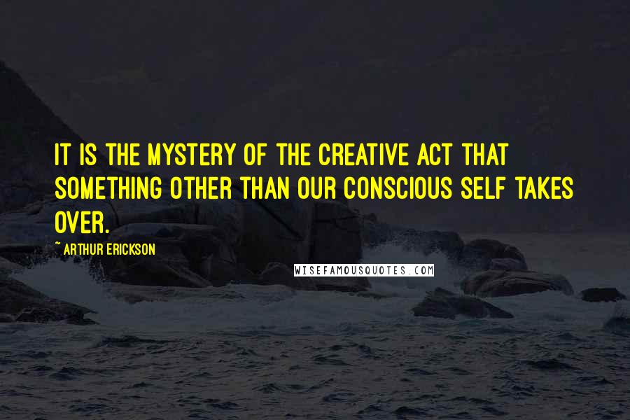 Arthur Erickson Quotes: It is the mystery of the creative act that something other than our conscious self takes over.