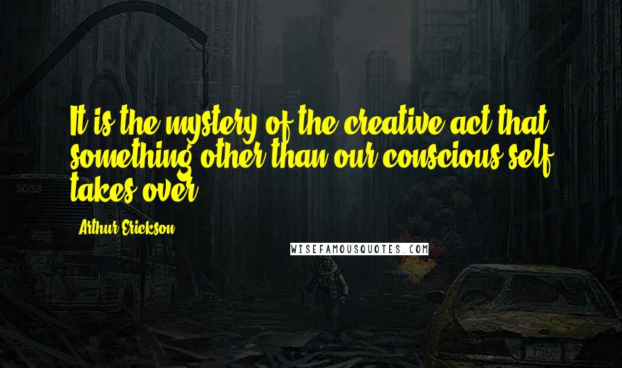 Arthur Erickson Quotes: It is the mystery of the creative act that something other than our conscious self takes over.