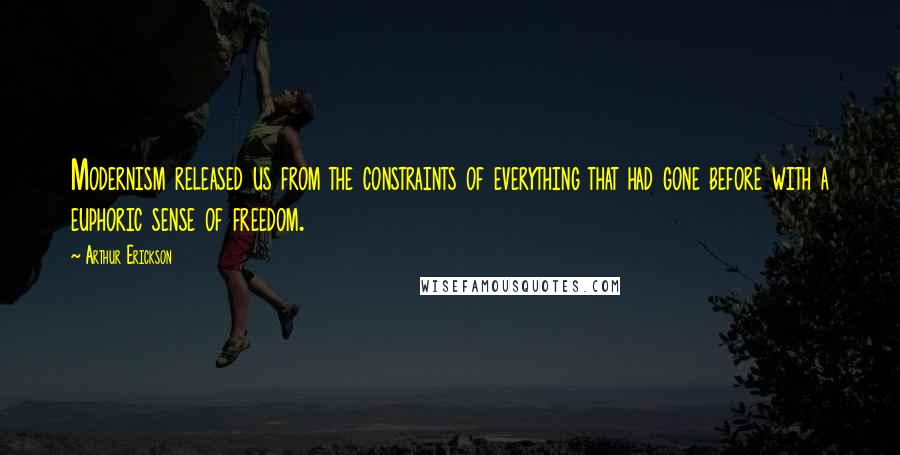 Arthur Erickson Quotes: Modernism released us from the constraints of everything that had gone before with a euphoric sense of freedom.