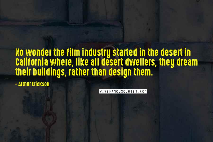 Arthur Erickson Quotes: No wonder the film industry started in the desert in California where, like all desert dwellers, they dream their buildings, rather than design them.